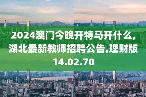 2024澳门今晚开特马开什么,湖北最新教师招聘公告,理财版14.02.70