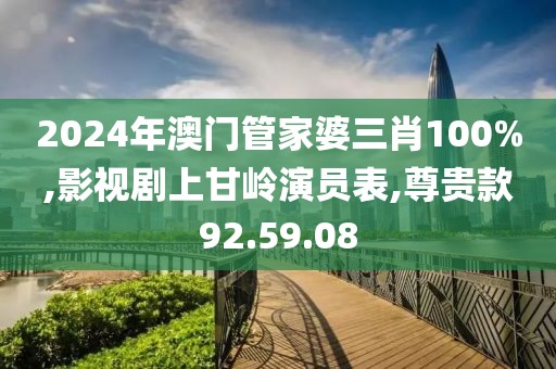 2024年澳门管家婆三肖100%,影视剧上甘岭演员表,尊贵款92.59.08