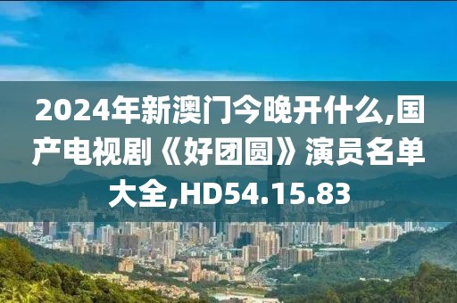 2024年新澳门今晚开什么,国产电视剧《好团圆》演员名单大全,HD54.15.83