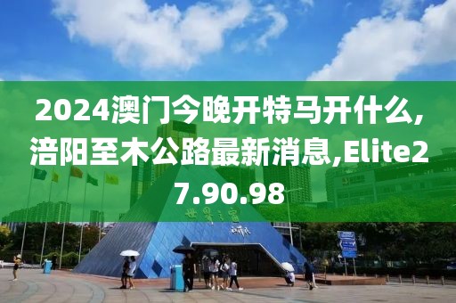 2024澳门今晚开特马开什么,涪阳至木公路最新消息,Elite27.90.98