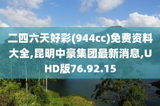 二四六天好彩(944cc)免费资料大全,昆明中豪集团最新消息,UHD版76.92.15