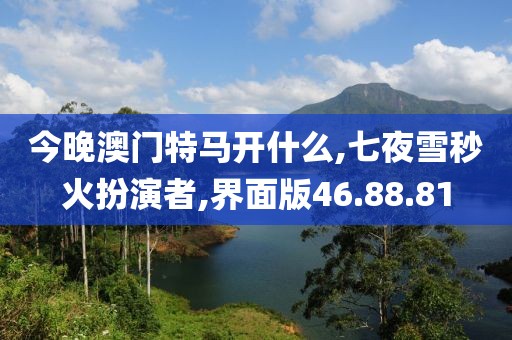 今晚澳门特马开什么,七夜雪秒火扮演者,界面版46.88.81