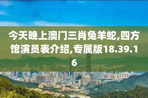 今天晚上澳门三肖兔羊蛇,四方馆演员表介绍,专属版18.39.16