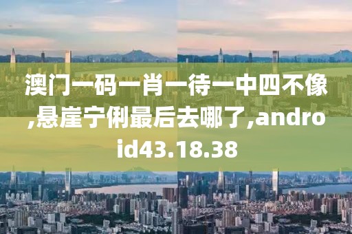 澳门一码一肖一待一中四不像,悬崖宁俐最后去哪了,android43.18.38