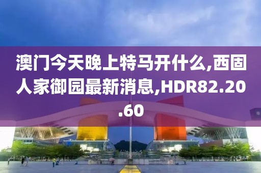澳门今天晚上特马开什么,西固人家御园最新消息,HDR82.20.60