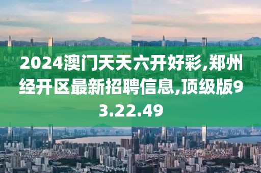 2024澳门天天六开好彩,郑州经开区最新招聘信息,顶级版93.22.49