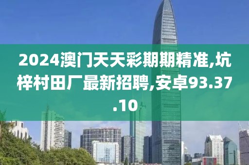 2024澳门天天彩期期精准,坑梓村田厂最新招聘,安卓93.37.10