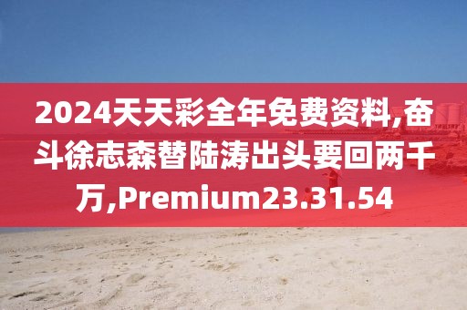 2024天天彩全年免费资料,奋斗徐志森替陆涛出头要回两千万,Premium23.31.54
