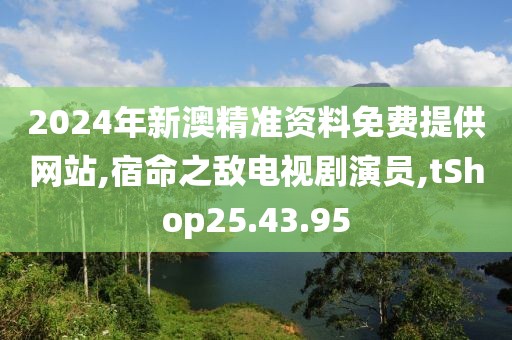 2024年新澳精准资料免费提供网站,宿命之敌电视剧演员,tShop25.43.95