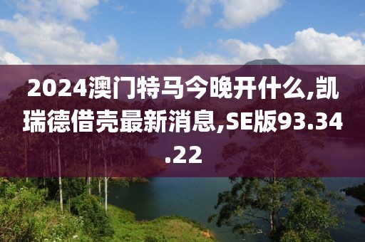 2024澳门特马今晚开什么,凯瑞德借壳最新消息,SE版93.34.22