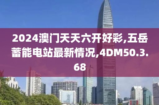 2024澳门天天六开好彩,五岳蓄能电站最新情况,4DM50.3.68