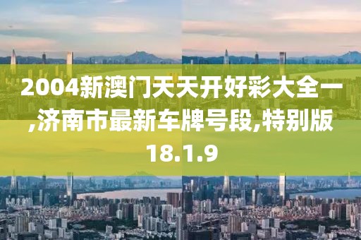 2004新澳门天天开好彩大全一,济南市最新车牌号段,特别版18.1.9