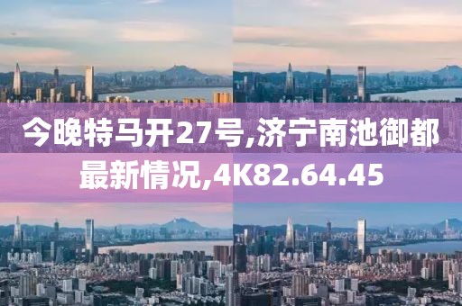 今晚特马开27号,济宁南池御都最新情况,4K82.64.45