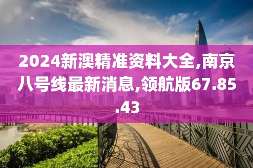 2024新澳精准资料大全,南京八号线最新消息,领航版67.85.43