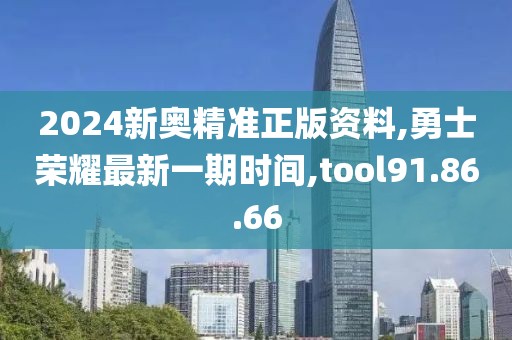 2024新奥精准正版资料,勇士荣耀最新一期时间,tool91.86.66