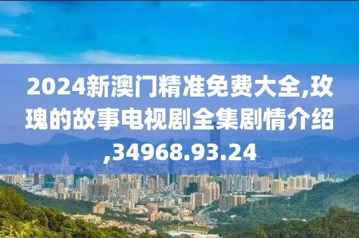 2024新澳门精准免费大全,玫瑰的故事电视剧全集剧情介绍,34968.93.24