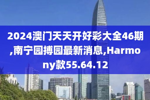 2024澳门天天开好彩大全46期,南宁园搏园最新消息,Harmony款55.64.12