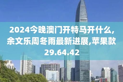 2024今晚澳门开特马开什么,余文乐周冬雨最新进展,苹果款29.64.42