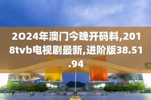 2O24年澳门今晚开码料,2018tvb电视剧最新,进阶版38.51.94