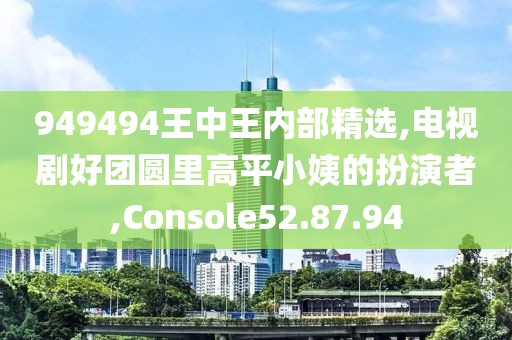 949494王中王内部精选,电视剧好团圆里高平小姨的扮演者,Console52.87.94
