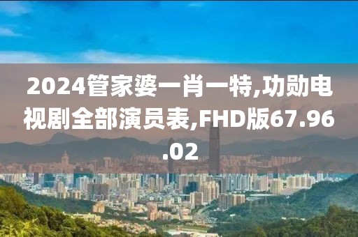 2024管家婆一肖一特,功勋电视剧全部演员表,FHD版67.96.02