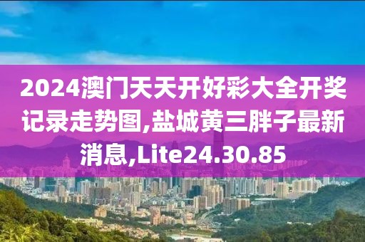 2024澳门天天开好彩大全开奖记录走势图,盐城黄三胖子最新消息,Lite24.30.85