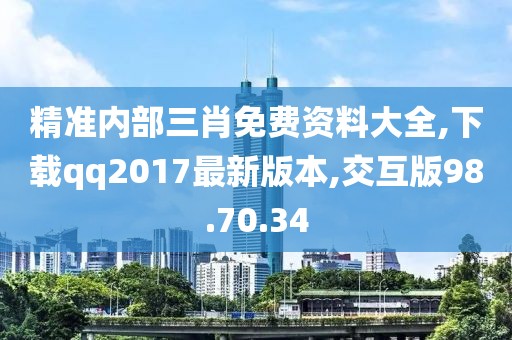 精准内部三肖免费资料大全,下载qq2017最新版本,交互版98.70.34