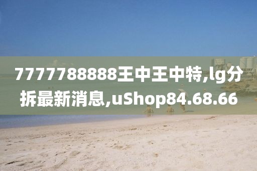 7777788888王中王中特,lg分拆最新消息,uShop84.68.66