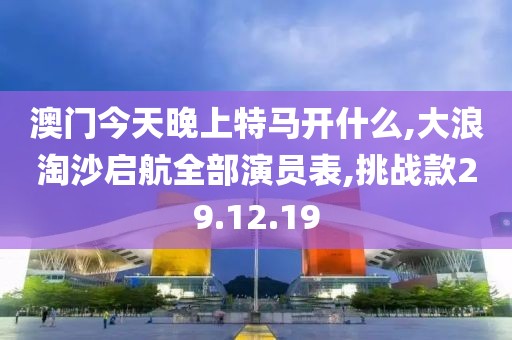 澳门今天晚上特马开什么,大浪淘沙启航全部演员表,挑战款29.12.19