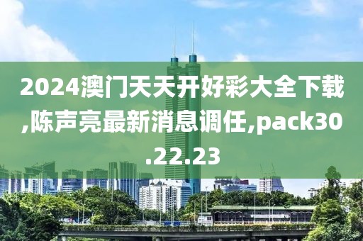 2024澳门天天开好彩大全下载,陈声亮最新消息调任,pack30.22.23