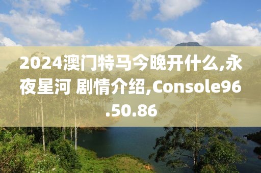 2024澳门特马今晚开什么,永夜星河 剧情介绍,Console96.50.86