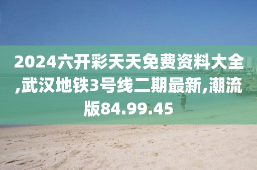 2024六开彩天天免费资料大全,武汉地铁3号线二期最新,潮流版84.99.45