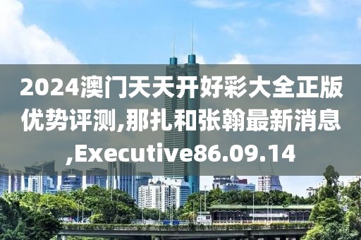 2024澳门天天开好彩大全正版优势评测,那扎和张翰最新消息,Executive86.09.14
