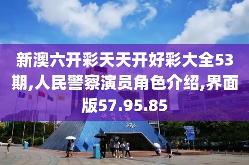 新澳六开彩天天开好彩大全53期,人民警察演员角色介绍,界面版57.95.85