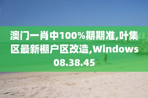 澳门一肖中100%期期准,叶集区最新棚户区改造,Windows08.38.45