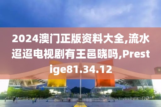 2024澳门正版资料大全,流水迢迢电视剧有王邑晓吗,Prestige81.34.12