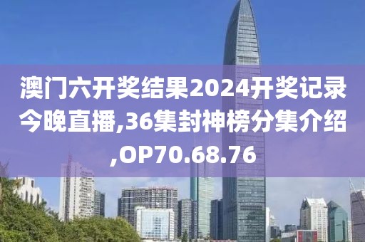 澳门六开奖结果2024开奖记录今晚直播,36集封神榜分集介绍,OP70.68.76