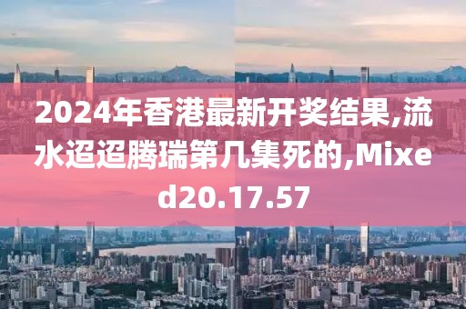 2024年香港最新开奖结果,流水迢迢腾瑞第几集死的,Mixed20.17.57