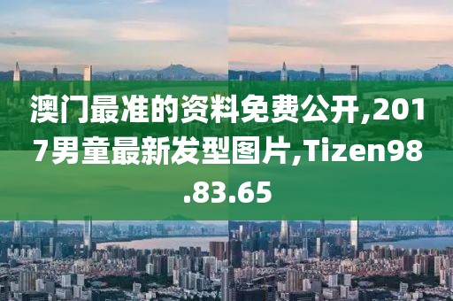 澳门最准的资料免费公开,2017男童最新发型图片,Tizen98.83.65