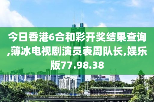 今日香港6合和彩开奖结果查询,薄冰电视剧演员表周队长,娱乐版77.98.38