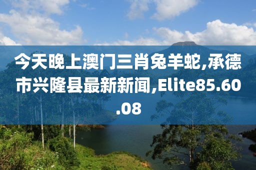 今天晚上澳门三肖兔羊蛇,承德市兴隆县最新新闻,Elite85.60.08