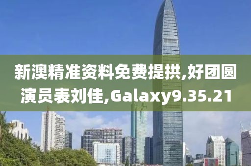 新澳精准资料免费提拱,好团圆演员表刘佳,Galaxy9.35.21