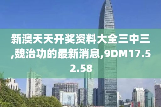 新澳天天开奖资料大全三中三,魏治功的最新消息,9DM17.52.58
