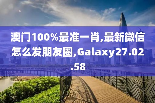 澳门100%最准一肖,最新微信怎么发朋友圈,Galaxy27.02.58