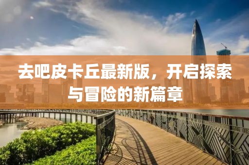去吧皮卡丘最新版，开启探索与冒险的新篇章