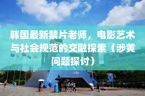 韩国最新禁片老师，电影艺术与社会规范的交融探索（涉黄问题探讨）