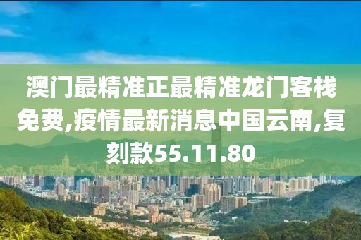 澳门最精准正最精准龙门客栈免费,疫情最新消息中国云南,复刻款55.11.80