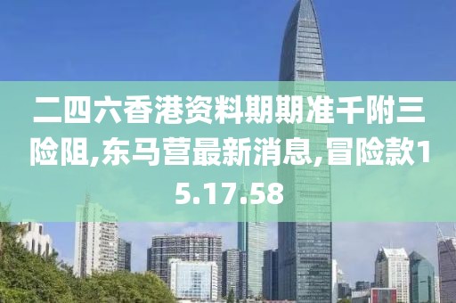 二四六香港资料期期准千附三险阻,东马营最新消息,冒险款15.17.58