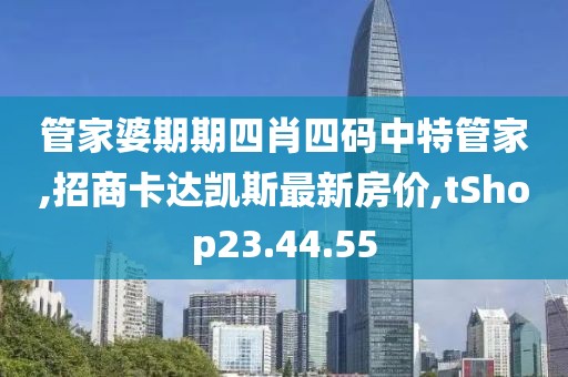 管家婆期期四肖四码中特管家,招商卡达凯斯最新房价,tShop23.44.55