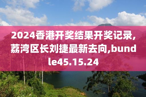 2024香港开奖结果开奖记录,荔湾区长刘捷最新去向,bundle45.15.24